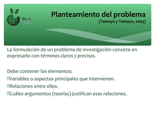 La formulación de un problema de investigación consiste en
expresarlo con términos claros y precisos.
Debe contener los elementos:
Variables o aspectos principales que intervienen.
Relaciones entre ellos.
Cuáles argumentos (teorías) justifican esas relaciones.
Planteamiento del problema
(Tamayo y Tamayo, 2003)
 
