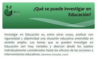 Investigar en Educación es, entre otras cosas, analizar con
rigurosidad y objetividad una situación educativa entendida en
sentido amplio. Los temas que se pueden investigar en
Educación son muy variados y abarcan desde los sujetos
individualmente considerados hasta los efectos de las acciones e
intervenciones educativas. (Martínez González, 2007)
¿Qué se puede investigar en
Educación?
 