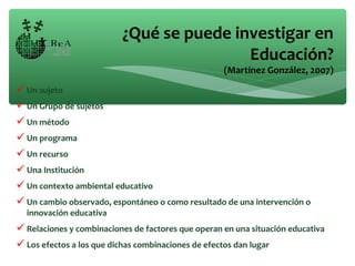 Un sujeto
Un Grupo de sujetos
Un método
Un programa
Un recurso
Una Institución
Un contexto ambiental educativo
Un cambio observado, espontáneo o como resultado de una intervención o
innovación educativa
Relaciones y combinaciones de factores que operan en una situación educativa
Los efectos a los que dichas combinaciones de efectos dan lugar
¿Qué se puede investigar en
Educación?
(Martínez González, 2007)
 