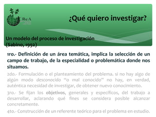1ro.- Definición de un área temática, implica la selección de un
campo de trabajo, de la especialidad o problemática donde nos
situamos.
2do.- Formulación o el planteamiento del problema. si no hay algo de
algún modo desconocido “o mal conocido” no hay, en verdad,
auténtica necesidad de investigar, de obtener nuevo conocimiento.
3ro.- Se fijan los objetivos, generales y específicos, del trabajo a
desarrollar, aclarando qué fines se considera posible alcanzar
concretamente.
4to.- Construcción de un referente teórico para el problema en estudio.
¿Qué quiero investigar?
Un modelo del proceso de investigación
(Sabino, 1992)
 