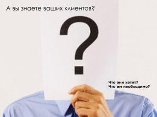 А вы знаете ваших клиентов?  Что они хотят? Что им необходимо? 