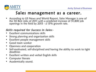 Sales management as a career. According to US News and World Report, Sales Manager is one of the 50 Best Jobs of 2011 with a predicted increase of 51,800 job openings in the field by 2015 - a 15% growth rate. Skills required for Success in Sales :- Excellent communications skills Strong planning and organization skills Excellent people management skills Good team worker Openness and cooperation Self-motivated, self-disciplined and having the ability to work to tight deadlines Excellent written and verbal English skills Computer literate Academically sound.  