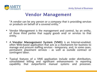 Vendor Management “ A vendor can be any person or a company that is providing services or products on behalf of a covered entity.” Vendor Management is the management and control, by an entity, of those third parties that supply goods and/ or services to that entity. A  Vendor Management System (VMS)  is an Internet-enabled, often Web-based application that acts as a mechanism for business to manage and procure staffing services - temporary, and, in some cases, permanent placement services - as well as outside contract or contingent labor. Typical features of a VMS application include order distribution, consolidated billing and significant enhancements in reporting capability that outperforms manual systems and processes. 