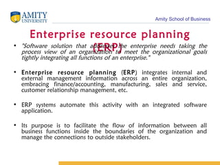 Enterprise resource planning (ERP)  "Software solution that addresses the enterprise needs taking the process view of an organization to meet the organizational goals tightly integrating all functions of an enterprise."   Enterprise resource planning  ( ERP ) integrates internal and external management information across an entire organization, embracing finance/accounting, manufacturing, sales and service, customer relationship management, etc.  ERP systems automate this activity with an integrated software application. Its purpose is to facilitate the flow of information between all business functions inside the boundaries of the organization and manage the connections to outside stakeholders. 
