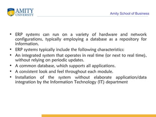 ERP systems can run on a variety of hardware and network configurations, typically employing a database as a repository for information. ERP systems typically include the following characteristics: An integrated system that operates in real time (or next to real time), without relying on periodic updates.  A common database, which supports all applications.  A consistent look and feel throughout each module.  Installation of the system without elaborate application/data integration by the Information Technology (IT) department 