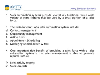 Sales automation systems provide several key functions, plus a wide variety of extra features that are used by a small portion of a sales force.  The main functions of a sales automation system include:  Contact management  Opportunity management  Action Items  Appointment Scheduling  Messaging (e-mail, letter, & fax)  One important side benefit of providing a sales force with a sales automation system is that sales management is able to generate reports, such as:  Sales activity reports  Sales forecasts  