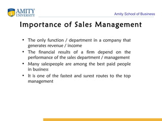 Importance of Sales Management The only function / department in a company that generates revenue / income The financial results of a firm depend on the performance of the sales department / management Many salespeople are among the best paid people in business It is one of the fastest and surest routes to the top management 