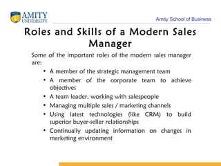 Roles and Skills of a Modern Sales Manager Some of the important roles of the modern sales manager are: A member of the strategic management team A member of the corporate team to achieve objectives A team leader, working with salespeople Managing multiple sales / marketing channels Using latest technologies (like CRM) to build superior buyer-seller relationships Continually updating information on changes in marketing environment 