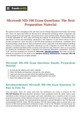 Microsoft MD-100 Exam Questions: The Best
Preparation Material
The modern world is changing by fast and there are new things being discovered daily, due to that
fact. There are many new fields are discovered in information technology which is important and
requires proper focus and expertise. Any person tries to learn all these fields and get a degree but it
is nearly impossible for, then came into being the concept of certifications. Certifications allow
individuals to learn new knowledge, information, and expertise. It also allows them to have a
broader perspective. With the help of MD-100 exam simulator certifications, candidates have
reported getting a huge boost in their professional careers, especially in the information technology
industry. It provides them a competitive advantage as well. Companies do prefer MD-100 exam
simulator certified individuals while recruiting new talent for jobs. However, there is no easy task
for passing the certification exam it requires a lot of practice, dedication, preparation, and hard
work. Once the candidate has cleared the Microsoft MD-100 questions, then they can get the
desired job anywhere in the world as the Modern Desktop Administrator Associate MD-100
exam simulator dumps are accepted globally.
Microsoft MD-100 Exam Questions Quality Preparation
Material
Go through the syllabus and read it carefully.1.
Points the Highly and important concepts for your syllabus.2.
Learn and clear your concepts which are important that syllabus.3.
Evaluate your performance to attempt a proper practice test exam.4.
Revise the syllabus once again.5.
Recommendations Microsoft MD-100 Exam Questions To
Pass In First Try
Over the years, there are many ways that the candidates are using to prepare for the
MD-100 Windows 10 exam simulator questions. Some candidates watch the online course, some
candidates prefer solving by past paper and some candidates use a complete study for exam
preparation material. All the methods are good, but the best method is to use a complete study for
exam preparation material. The exam preparation material is easy and detailed to use. The Microsoft
recommended MD-100 book, MD-100 training, MD-100 exam dumps, play a crucial role in the
success of Microsoft professional certification exam. As far as the Windows 10 exam dumps are
concerned Passitcertify is a trusted platform. It is a highly rated, trusted, verified and authentic
 
