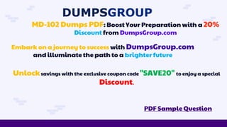 MD-102 Dumps PDF: Boost Your Preparation with a 20%
Discount from DumpsGroup.com
PDF Sample Question
Embark on a journey to success with DumpsGroup.com
and illuminate the path to a brighter future
Unlocksavings with the exclusive coupon code "SAVE20" to enjoy a special
Discount.
 