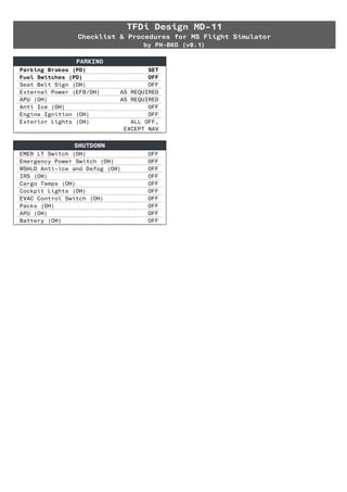 TFDi Design MD-11
Checklist & Procedures for MS Flight Simulator
by PH-BKO (v0.1)
PARKING
Parking Brakes (PD) SET
Fuel Switches (PD) OFF
Seat Belt Sign (OH) OFF
External Power (EFB/OH) AS REQUIRED
APU (OH) AS REQUIRED
Anti Ice (OH) OFF
Engine Ignition (OH) OFF
Exterior Lights (OH) ALL OFF,
EXCEPT NAV
SHUTDOWN
EMER LT Switch (OH) OFF
Emergency Power Switch (OH) OFF
WSHLD Anti-ice and Defog (OH) OFF
IRS (OH) OFF
Cargo Temps (OH) OFF
Cockpit Lights (OH) OFF
EVAC Control Switch (OH) OFF
Packs (OH) OFF
APU (OH) OFF
Battery (OH) OFF
 