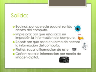 Salida:
 Bocinas:  por que este saca el sonido
  dentro del computo.
 Impresora: por que esta saca en
  impresión la informacion del computo.
 Robot: por que saca en forma de hechos
  la informacion del computo.
 Plotter: saca la iformacion de este.
 Cañon: saca la informacion por medio de
  imagen digital.
 