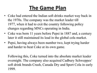 The Game Plan
• Coke had entered the Indian soft drinks market way back in
  the 1970s. The company was the market leader till
  1977, when it had to exit the country following policy
  changes regarding MNCs operating in India.
• Coke was born 11 years before Pepsi in 1887 and, a century
  later it still maintained its lead in the global cola market.
• Pepsi, having always been number two, kept trying harder
  and harder to beat Coke at its own game.

  Following this, Coke turned into the absolute market leader
  overnight. The company also acquired Cadbury Schweppes‘
  soft drink brands Crush, Canada Dry and Sport Cola in early
  1999.
 