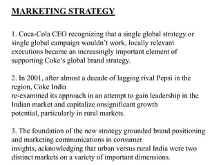 MARKETING STRATEGY

1. Coca-Cola CEO recognizing that a single global strategy or
single global campaign wouldn’t work, locally relevant
executions became an increasingly important element of
supporting Coke’s global brand strategy.

2. In 2001, after almost a decade of lagging rival Pepsi in the
region, Coke India
re-examined its approach in an attempt to gain leadership in the
Indian market and capitalize onsignificant growth
potential, particularly in rural markets.

3. The foundation of the new strategy grounded brand positioning
and marketing communications in consumer
insights, acknowledging that urban versus rural India were two
distinct markets on a variety of important dimensions.
 