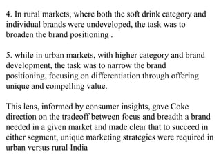 4. In rural markets, where both the soft drink category and
individual brands were undeveloped, the task was to
broaden the brand positioning .

5. while in urban markets, with higher category and brand
development, the task was to narrow the brand
positioning, focusing on differentiation through offering
unique and compelling value.

This lens, informed by consumer insights, gave Coke
direction on the tradeoff between focus and breadth a brand
needed in a given market and made clear that to succeed in
either segment, unique marketing strategies were required in
urban versus rural India
 