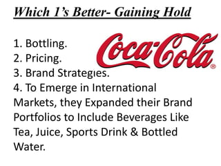Which 1’s Better- Gaining Hold

1. Bottling.
2. Pricing.
3. Brand Strategies.
4. To Emerge in International
Markets, they Expanded their Brand
Portfolios to Include Beverages Like
Tea, Juice, Sports Drink & Bottled
Water.
 