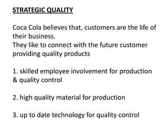 STRATEGIC QUALITY

Coca Cola believes that, customers are the life of
their business.
They like to connect with the future customer
providing quality products

1. skilled employee involvement for production
& quality control

2. high quality material for production

3. up to date technology for quality control
 