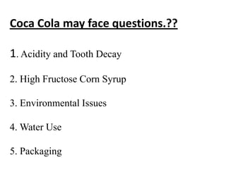 Coca Cola may face questions.??

1. Acidity and Tooth Decay

2. High Fructose Corn Syrup

3. Environmental Issues

4. Water Use

5. Packaging
 