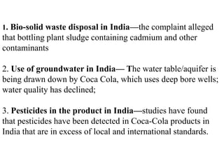 1. Bio-solid waste disposal in India—the complaint alleged
that bottling plant sludge containing cadmium and other
contaminants

2. Use of groundwater in India— The water table/aquifer is
being drawn down by Coca Cola, which uses deep bore wells;
water quality has declined;

3. Pesticides in the product in India—studies have found
that pesticides have been detected in Coca-Cola products in
India that are in excess of local and international standards.
 