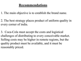 Recommendations

1. The main objective is to establish the brand name.

2. The best strategy places product of uniform quality in
every corner of india.

3. Coca-Cola must accept the costs and logistical
challenges of distributing to every conceivable market.
Selling costs may be higher in remote regions, but the
quality product must be available, and it must be
reasonably priced.
 