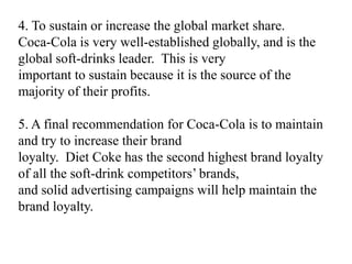 4. To sustain or increase the global market share.
Coca-Cola is very well-established globally, and is the
global soft-drinks leader. This is very
important to sustain because it is the source of the
majority of their profits.

5. A final recommendation for Coca-Cola is to maintain
and try to increase their brand
loyalty. Diet Coke has the second highest brand loyalty
of all the soft-drink competitors’ brands,
and solid advertising campaigns will help maintain the
brand loyalty.
 