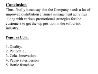 Conclusion
Thus, finally it can say that the Company needs a lot of
improved distribution channel management activities
 along with various promotional strategies for the
customers to get the top position in the soft drink
industry.

Pepsi vs Cola:

1. Quality.
2. Pet bottle .
3. Cola- Innovation
4. Pepsi- sales person
5. Bottle franchise
 