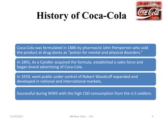 History of Coca-Cola


     Coca-Cola was formulated in 1886 by pharmacist John Pemperton who sold
     the product at drug stores as “potion for mental and physical disorders.”

     In 1891, As a Candler acquired the formula, established a sales force and
     began brand advertising of Coca-Cola.

     In 1919, went public under control of Robert Woodruff expanded and
     developed in national and international markets.

     Successful during WWII with the high CSD consumption from the U.S soldiers.




11/14/2012                         Md Noor Alam, LPU                             4
 