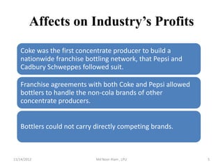 Affects on Industry’s Profits

   Coke was the first concentrate producer to build a
   nationwide franchise bottling network, that Pepsi and
   Cadbury Schweppes followed suit.

   Franchise agreements with both Coke and Pepsi allowed
   bottlers to handle the non-cola brands of other
   concentrate producers.


   Bottlers could not carry directly competing brands.



11/14/2012                  Md Noor Alam , LPU             5
 