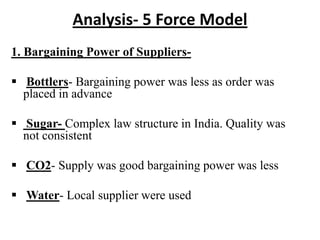 Analysis- 5 Force Model
1. Bargaining Power of Suppliers-

 Bottlers- Bargaining power was less as order was
  placed in advance

 Sugar- Complex law structure in India. Quality was
  not consistent

 CO2- Supply was good bargaining power was less

 Water- Local supplier were used
 