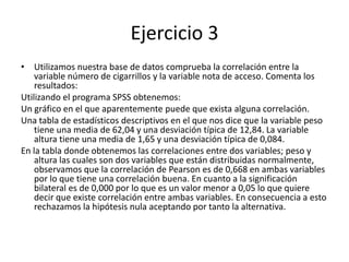Ejercicio 3
• Utilizamos nuestra base de datos comprueba la correlación entre la
variable número de cigarrillos y la variable nota de acceso. Comenta los
resultados:
Utilizando el programa SPSS obtenemos:
Un gráfico en el que aparentemente puede que exista alguna correlación.
Una tabla de estadísticos descriptivos en el que nos dice que la variable peso
tiene una media de 62,04 y una desviación típica de 12,84. La variable
altura tiene una media de 1,65 y una desviación típica de 0,084.
En la tabla donde obtenemos las correlaciones entre dos variables; peso y
altura las cuales son dos variables que están distribuidas normalmente,
observamos que la correlación de Pearson es de 0,668 en ambas variables
por lo que tiene una correlación buena. En cuanto a la significación
bilateral es de 0,000 por lo que es un valor menor a 0,05 lo que quiere
decir que existe correlación entre ambas variables. En consecuencia a esto
rechazamos la hipótesis nula aceptando por tanto la alternativa.
 
