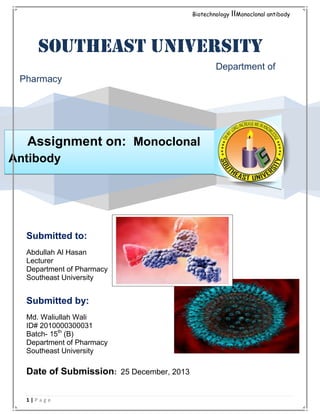Biotechnology

IIMonoclonal antibody

Southeast University
Department of
Pharmacy

Assignment on: Monoclonal
Antibody

Submitted to:
Abdullah Al Hasan
Lecturer
Department of Pharmacy
Southeast University

Submitted by:
Md. Waliullah Wali
ID# 2010000300031
Batch- 15th (B)
Department of Pharmacy
Southeast University

Date of Submission: 25 December, 2013
1|Page

 