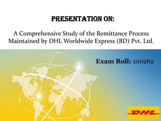 Presentation On:
A Comprehensive Study of the Remittance Process
Maintained by DHL Worldwide Express (BD) Pvt. Ltd.
Exam Roll: 100262

 