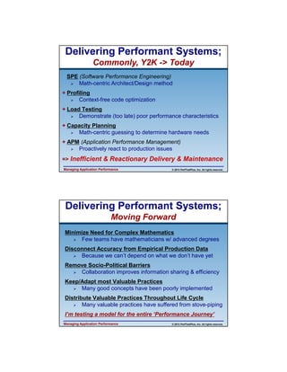 4/11/2013

Delivering Performant Systems;
Commonly, Y2K -> Today
SPE (Software Performance Engineering)
Math-centric Architect/Design method
+ Profiling
Context-free code optimization
+ Load Testing
Demonstrate (too late) poor performance characteristics
+ Capacity Planning
Math-centric guessing to determine hardware needs
+ APM (Application Performance Management)
Proactively react to production issues
=> Inefficient & Reactionary Delivery & Maintenance
Managing Application Performance

© 2013 PerfTestPlus, Inc. All rights reserved.

Delivering Performant Systems;
Moving Forward
Minimize Need for Complex Mathematics
Few teams have mathematicians w/ advanced degrees
Disconnect Accuracy from Empirical Production Data
Because we can’t depend on what we don’t have yet
Remove Socio-Political Barriers
Collaboration improves information sharing & efficiency
Keep/Adapt most Valuable Practices
Many good concepts have been poorly implemented
Distribute Valuable Practices Throughout Life Cycle
Many valuable practices have suffered from stove-piping
I’m testing a model for the entire ‘Performance Journey’
Managing Application Performance

© 2013 PerfTestPlus, Inc. All rights reserved.

8

 