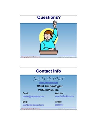 4/11/2013

Questions?

Managing Application Performance

© 2013 PerfTestPlus, Inc. All rights reserved.

Contact Info
about.me/scott.barber

Chief Technologist
PerfTestPlus, Inc.
E-mail:
sbarber@perftestplus.com

Web Site:
www.PerfTestPlus.com

Blog:
scott-barber.blogspot.com

Twitter:
@sbarber

Managing Application Performance

© 2013 PerfTestPlus, Inc. All rights reserved.

20

 