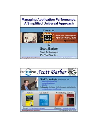 4/11/2013

Managing Application Performance:
A Simplified Universal Approach
Created for:

By:

Scott Barber
Chief Technologist
PerfTestPlus, Inc.
Managing Application Performance

© 2013 PerfTestPlus, Inc. All rights reserved.

Chief Technologist, PerfTestPlus, Inc.
sbarber@perftestplus.com
www.perftestplus.com
@sbarber

Co-Founder: Workshop On Performance and Reliability
www.performance-workshop.org

Author:

Co-Author:

Books: www.perftestplus.com/pubs
Managing Application Performance

Contributing Author:

About me: about.me/scott.barber
© 2013 PerfTestPlus, Inc. All rights reserved.

1

 