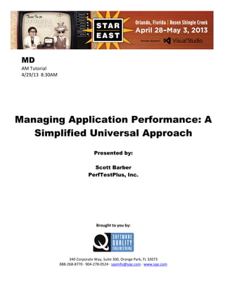 MD
AM Tutorial
4/29/13 8:30AM

Managing Application Performance: A
Simplified Universal Approach
Presented by:
Scott Barber
PerfTestPlus, Inc.

Brought to you by:

340 Corporate Way, Suite 300, Orange Park, FL 32073
888-268-8770 ∙ 904-278-0524 ∙ sqeinfo@sqe.com ∙ www.sqe.com

 