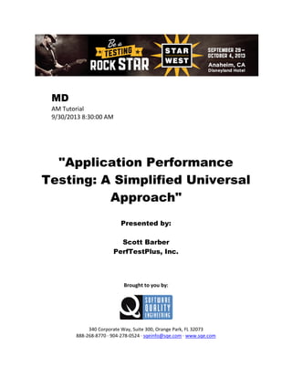 MD
AM Tutorial
9/30/2013 8:30:00 AM

"Application Performance
Testing: A Simplified Universal
Approach"
Presented by:
Scott Barber
PerfTestPlus, Inc.

Brought to you by:

340 Corporate Way, Suite 300, Orange Park, FL 32073
888-268-8770 ∙ 904-278-0524 ∙ sqeinfo@sqe.com ∙ www.sqe.com

 