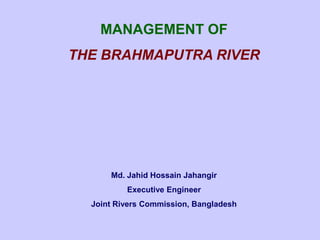MANAGEMENT OF
THE BRAHMAPUTRA RIVER

Md. Jahid Hossain Jahangir
Executive Engineer
Joint Rivers Commission, Bangladesh

 