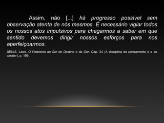 Assim, não [...] há progresso possível sem
observação atenta de nós mesmos. É necessário vigiar todos
os nossos atos impulsivos para chegarmos a saber em que
sentido devemos dirigir nossos esforços para nos
aperfeiçoarmos.
DENIS, Léon. O Problema do Ser do Destino e da Dor. Cap. 24 (A disciplina do pensamento e a do
caráter), p. 199.
 