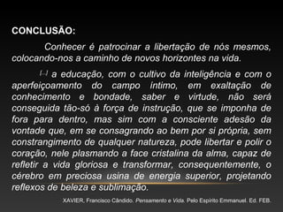 CONCLUSÃO:
Conhecer é patrocinar a libertação de nós mesmos,
colocando-nos a caminho de novos horizontes na vida.
[...]
a educação, com o cultivo da inteligência e com o
aperfeiçoamento do campo íntimo, em exaltação de
conhecimento e bondade, saber e virtude, não será
conseguida tão-só à força de instrução, que se imponha de
fora para dentro, mas sim com a consciente adesão da
vontade que, em se consagrando ao bem por si própria, sem
constrangimento de qualquer natureza, pode libertar e polir o
coração, nele plasmando a face cristalina da alma, capaz de
refletir a vida gloriosa e transformar, consequentemente, o
cérebro em preciosa usina de energia superior, projetando
reflexos de beleza e sublimação.
XAVIER, Francisco Cândido. Pensamento e Vida. Pelo Espírito Emmanuel. Ed. FEB.
 
