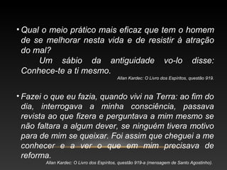 • Qual o meio prático mais eficaz que tem o homem
de se melhorar nesta vida e de resistir à atração
do mal?
Um sábio da antiguidade vo-lo disse:
Conhece-te a ti mesmo.
Allan Kardec: O Livro dos Espíritos, questão 919.
• Fazei o que eu fazia, quando vivi na Terra: ao fim do
dia, interrogava a minha consciência, passava
revista ao que fizera e perguntava a mim mesmo se
não faltara a algum dever, se ninguém tivera motivo
para de mim se queixar. Foi assim que cheguei a me
conhecer e a ver o que em mim precisava de
reforma.
Allan Kardec: O Livro dos Espíritos, questão 919-a (mensagem de Santo Agostinho).
 