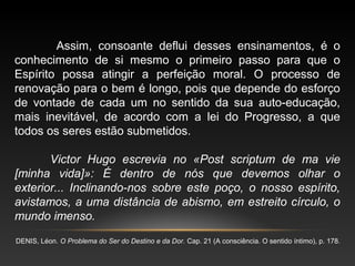 Assim, consoante deflui desses ensinamentos, é o
conhecimento de si mesmo o primeiro passo para que o
Espírito possa atingir a perfeição moral. O processo de
renovação para o bem é longo, pois que depende do esforço
de vontade de cada um no sentido da sua auto-educação,
mais inevitável, de acordo com a lei do Progresso, a que
todos os seres estão submetidos.
Victor Hugo escrevia no «Post scriptum de ma vie
[minha vida]»: É dentro de nós que devemos olhar o
exterior... Inclinando-nos sobre este poço, o nosso espírito,
avistamos, a uma distância de abismo, em estreito círculo, o
mundo imenso.
DENIS, Léon. O Problema do Ser do Destino e da Dor. Cap. 21 (A consciência. O sentido íntimo), p. 178.
 
