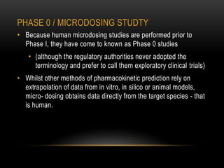 PHASE 0 / MICRODOSING STUDTY 
• Because human microdosing studies are performed prior to 
Phase I, they have come to known as Phase 0 studies 
• (although the regulatory authorities never adopted the 
terminology and prefer to call them exploratory clinical trials) 
• Whilst other methods of pharmacokinetic prediction rely on 
extrapolation of data from in vitro, in silico or animal models, 
micro- dosing obtains data directly from the target species - that 
is human. 
 