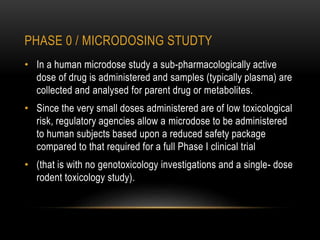 PHASE 0 / MICRODOSING STUDTY 
• In a human microdose study a sub-pharmacologically active 
dose of drug is administered and samples (typically plasma) are 
collected and analysed for parent drug or metabolites. 
• Since the very small doses administered are of low toxicological 
risk, regulatory agencies allow a microdose to be administered 
to human subjects based upon a reduced safety package 
compared to that required for a full Phase I clinical trial 
• (that is with no genotoxicology investigations and a single- dose 
rodent toxicology study). 
 