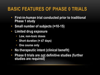 BASIC FEATURES OF PHASE 0 TRIALS 
• First-in-human trial conducted prior to traditional 
Phase 1 study 
• Small number of subjects (≈10-15) 
• Limited drug exposure 
• Low, non-toxic doses 
• Short duration (≈ ≤7 days) 
• One course only 
• No therapeutic intent (clinical benefit) 
• Phase 0 trials are not definitive studies (further 
studies are required) 
 