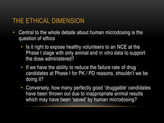 THE ETHICAL DIMENSION 
• Central to the whole debate about human microdosing is the 
question of ethics 
• Is it right to expose healthy volunteers to an NCE at the 
Phase I stage with only animal and in vitro data to support 
the dose administered? 
• If we have the ability to reduce the failure rate of drug 
candidates at Phase I for PK / PD reasons, shouldn’t we be 
doing it? 
• Conversely, how many perfectly good ‘druggable’ candidates 
have been thrown out due to inappropriate animal results 
which may have been ‘saved’ by human microdosing? 
 