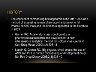 HISTORY 
• The concept of microdosing first appeared in the late 1990s as a 
method of assessing human pharmacokinetics prior to full 
Phase I clinical trials and the first data appeared in the literature 
in 2003 
• Garner RC. Accelerator mass spectrometry in 
pharmaceutical research and development-a new 
ultrasensitive analytical method for isotope measurement. 
Curr Drug Metab 2000;1(2):205-13 
• Lappin G, Garner RC. Big physics, small doses: the use of 
AMS and PET in human microdosing of development drugs. 
Nat Rev Drug Discov 2003;2(3):233-40 
 