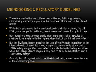 MICRODOSING & REGULATORY GUIDELINES 
• There are similarities and differences in the regulations governing 
microdosing currently in place in the European Union and in the United 
States. 
• While both guidances define a microdose in a similar manner, the US 
FDA guidance, published later, permits repeated doses for up to 7 days. 
• Both require one toxicology study in a single mammalian species at 
multiple dose levels, with the highest dose inducing minimal toxic effects. 
• But the EMEA guidance requires the use of the IV route in addition to the 
intended route of administration, a separate genotoxicity study, and a 
1000x safety margin if no toxic effects are elicited with the highest doses, 
while the FDA guidance requires only one route of administration and a 
100x safety margin. 
• Overall, the US regulation is more flexible, allowing more innovative use 
of the microdosing tool. 
 