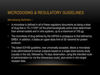 MICRODOSING & REGULATORY GUIDELINES 
Microdosing Definition – 
• A microdose is defined in all of these regulatory documents as being a dose 
of drug that is 1% (1/100th )of the pharmacologically active dose determined 
from animal models and in vitro systems, up to a maximum of 100 μg. 
• The microdose of drug defined by the USFDA is analogous to that defined by 
EMEA. In addition, it states an upper dose limit of 30 nanomol for protein 
products. 
• The latest ICH M3 guideline, now universally accepted, allows a microdose 
to be administered to human subjects based on a single-dose toxicity study 
(usually in the rat), followed by 14 days observation, using the intended route 
of administration (or via the intravenous route), plus some in vitro target 
receptor data. 
 