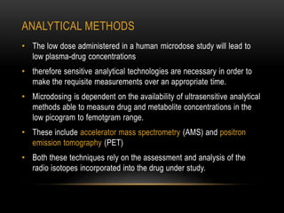 ANALYTICAL METHODS 
• The low dose administered in a human microdose study will lead to 
low plasma-drug concentrations 
• therefore sensitive analytical technologies are necessary in order to 
make the requisite measurements over an appropriate time. 
• Microdosing is dependent on the availability of ultrasensitive analytical 
methods able to measure drug and metabolite concentrations in the 
low picogram to femotgram range. 
• These include accelerator mass spectrometry (AMS) and positron 
emission tomography (PET) 
• Both these techniques rely on the assessment and analysis of the 
radio isotopes incorporated into the drug under study. 
 